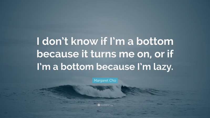 Margaret Cho Quote: “I don’t know if I’m a bottom because it turns me on, or if I’m a bottom because I’m lazy.”