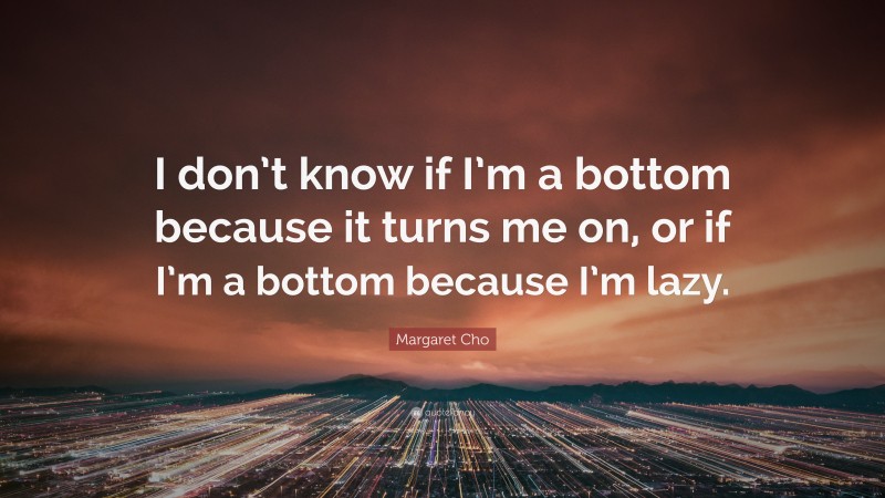 Margaret Cho Quote: “I don’t know if I’m a bottom because it turns me on, or if I’m a bottom because I’m lazy.”