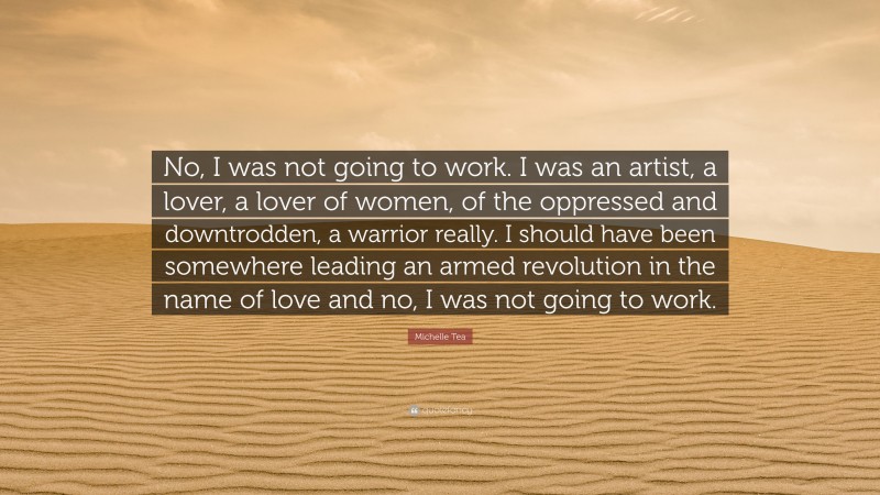 Michelle Tea Quote: “No, I was not going to work. I was an artist, a lover, a lover of women, of the oppressed and downtrodden, a warrior really. I should have been somewhere leading an armed revolution in the name of love and no, I was not going to work.”
