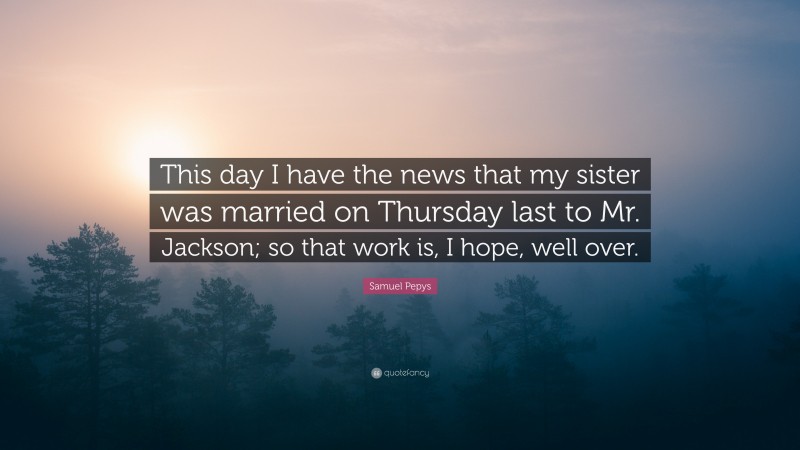 Samuel Pepys Quote: “This day I have the news that my sister was married on Thursday last to Mr. Jackson; so that work is, I hope, well over.”