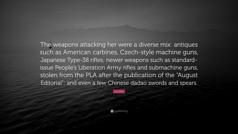 Liu Cixin Quote: “The weapons attacking her were a diverse mix: antiques such as American carbines, Czech-style machine guns, Japanese Type-38 rifles; newer weapons such as standard-issue People’s Liberation Army rifles and submachine guns, stolen from the PLA after the publication of the “August Editorial”; and even a few Chinese dadao swords and spears.”
