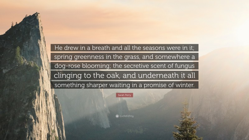 Sarah Perry Quote: “He drew in a breath and all the seasons were in it; spring greenness in the grass, and somewhere a dog-rose blooming; the secretive scent of fungus clinging to the oak, and underneath it all something sharper waiting in a promise of winter.”