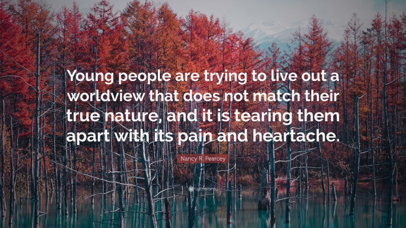 Nancy R. Pearcey Quote: “Young people are trying to live out a worldview that does not match their true nature, and it is tearing them apart with its pain and heartache.”
