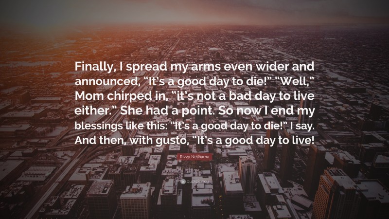 Rivvy Neshama Quote: “Finally, I spread my arms even wider and announced, “It’s a good day to die!” “Well,” Mom chirped in, “it’s not a bad day to live either.” She had a point. So now I end my blessings like this: “It’s a good day to die!” I say. And then, with gusto, “It’s a good day to live!”