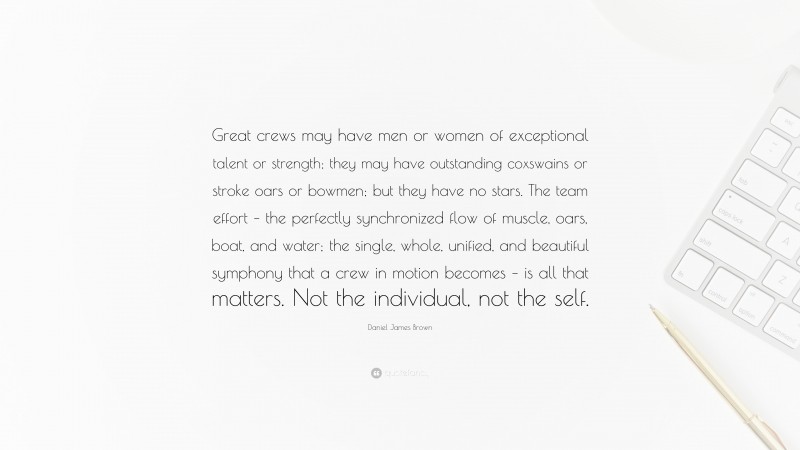 Daniel James Brown Quote: “Great crews may have men or women of exceptional talent or strength; they may have outstanding coxswains or stroke oars or bowmen; but they have no stars. The team effort – the perfectly synchronized flow of muscle, oars, boat, and water; the single, whole, unified, and beautiful symphony that a crew in motion becomes – is all that matters. Not the individual, not the self.”