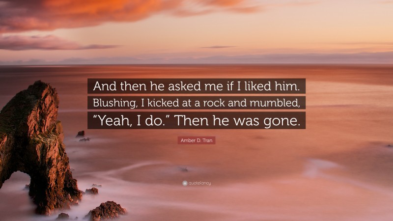 Amber D. Tran Quote: “And then he asked me if I liked him. Blushing, I kicked at a rock and mumbled, “Yeah, I do.” Then he was gone.”