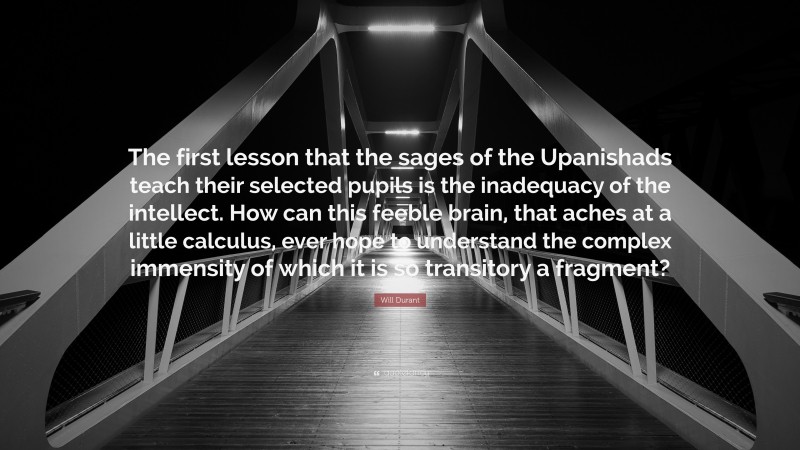 Will Durant Quote: “The first lesson that the sages of the Upanishads teach their selected pupils is the inadequacy of the intellect. How can this feeble brain, that aches at a little calculus, ever hope to understand the complex immensity of which it is so transitory a fragment?”