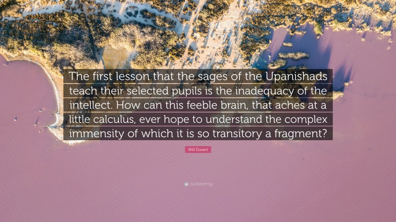 Will Durant Quote: “The first lesson that the sages of the Upanishads teach their selected pupils is the inadequacy of the intellect. How can this feeble brain, that aches at a little calculus, ever hope to understand the complex immensity of which it is so transitory a fragment?”