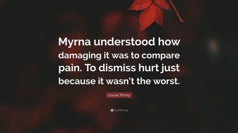 Louise Penny Quote: “Myrna understood how damaging it was to compare pain. To dismiss hurt just because it wasn’t the worst.”