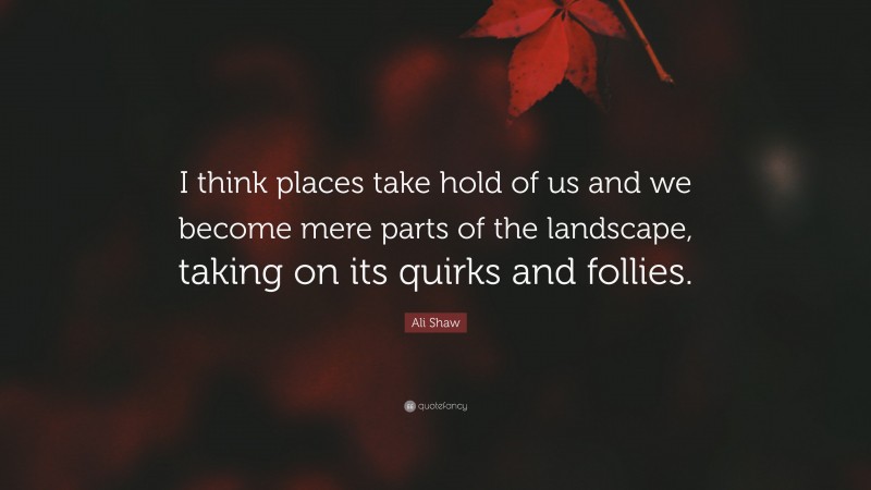 Ali Shaw Quote: “I think places take hold of us and we become mere parts of the landscape, taking on its quirks and follies.”