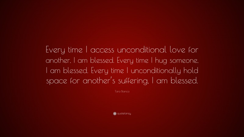 Tara Bianca Quote: “Every time I access unconditional love for another, I am blessed. Every time I hug someone, I am blessed. Every time I unconditionally hold space for another’s suffering, I am blessed.”