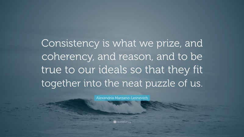 Alexandria Marzano-Lesnevich Quote: “Consistency is what we prize, and coherency, and reason, and to be true to our ideals so that they fit together into the neat puzzle of us.”