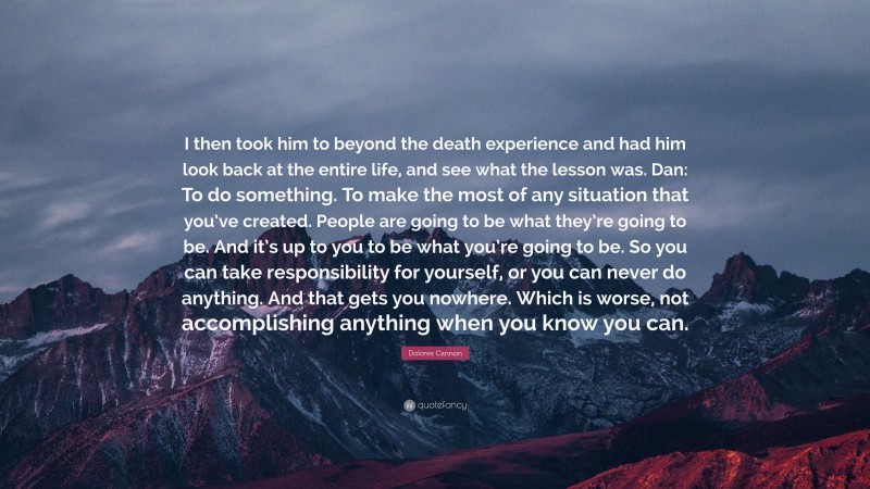 Dolores Cannon Quote: “I then took him to beyond the death experience and had him look back at the entire life, and see what the lesson was. Dan: To do something. To make the most of any situation that you’ve created. People are going to be what they’re going to be. And it’s up to you to be what you’re going to be. So you can take responsibility for yourself, or you can never do anything. And that gets you nowhere. Which is worse, not accomplishing anything when you know you can.”
