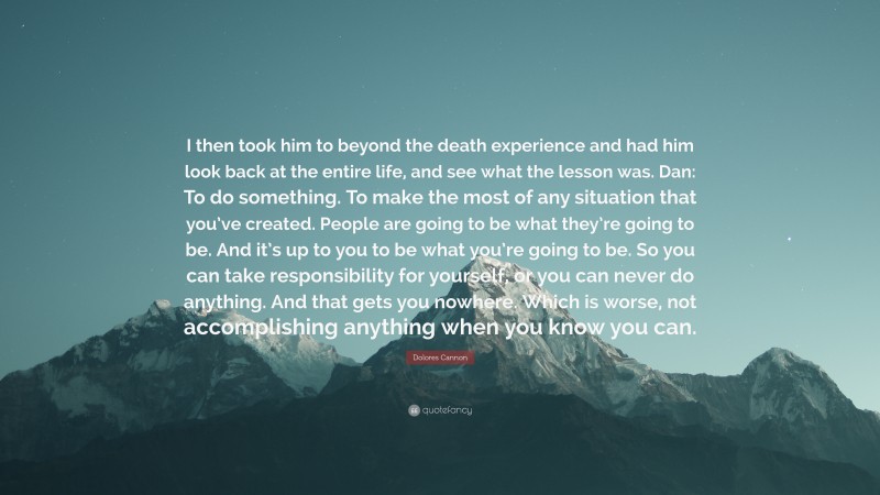 Dolores Cannon Quote: “I then took him to beyond the death experience and had him look back at the entire life, and see what the lesson was. Dan: To do something. To make the most of any situation that you’ve created. People are going to be what they’re going to be. And it’s up to you to be what you’re going to be. So you can take responsibility for yourself, or you can never do anything. And that gets you nowhere. Which is worse, not accomplishing anything when you know you can.”