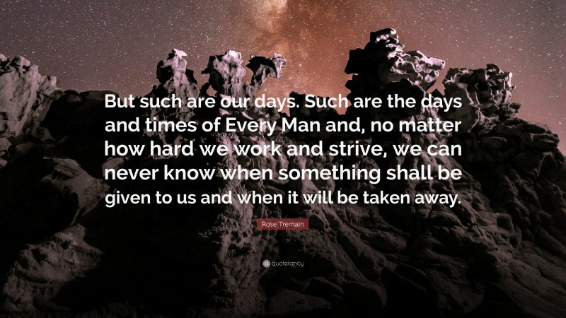 Rose Tremain Quote: “But such are our days. Such are the days and times of Every Man and, no matter how hard we work and strive, we can never know when something shall be given to us and when it will be taken away.”