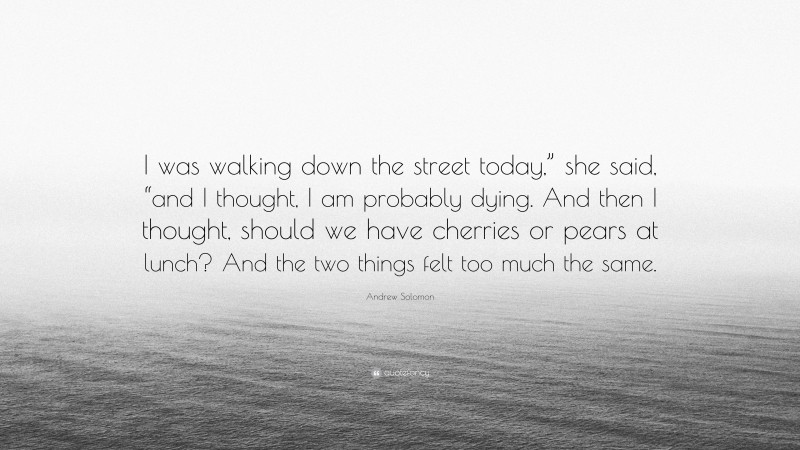 Andrew Solomon Quote: “I was walking down the street today,” she said, “and I thought, I am probably dying. And then I thought, should we have cherries or pears at lunch? And the two things felt too much the same.”