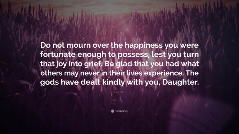 Kate Elliott Quote: “Do not mourn over the happiness you were fortunate enough to possess, lest you turn that joy into grief. Be glad that you had what others may never in their lives experience. The gods have dealt kindly with you, Daughter.”