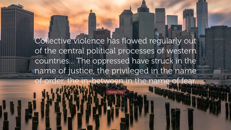 Charles Tilly Quote: “Collective violence has flowed regularly out of the central political processes of western countries... The oppressed have struck in the name of justice, the privileged in the name of order, the in-between in the name of fear.”