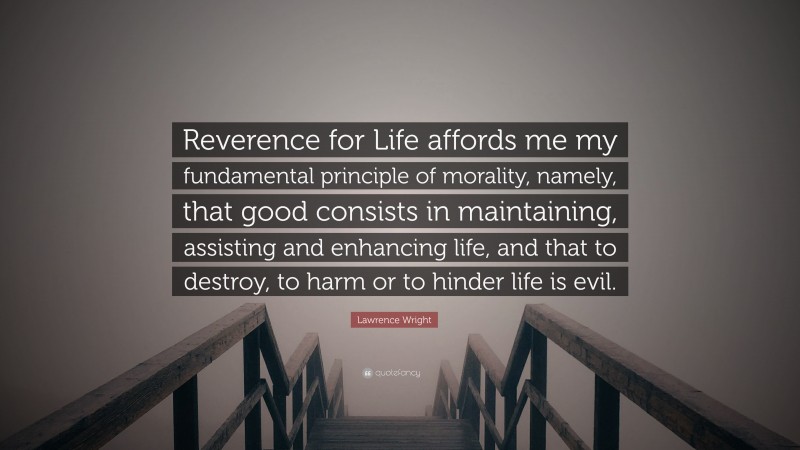 Lawrence Wright Quote: “Reverence for Life affords me my fundamental principle of morality, namely, that good consists in maintaining, assisting and enhancing life, and that to destroy, to harm or to hinder life is evil.”