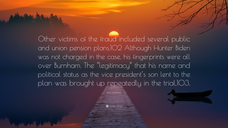 Peter Schweizer Quote: “Other victims of the fraud included several public and union pension plans.102 Although Hunter Biden was not charged in the case, his fingerprints were all over Burnham. The “legitimacy” that his name and political status as the vice president’s son lent to the plan was brought up repeatedly in the trial.103.”