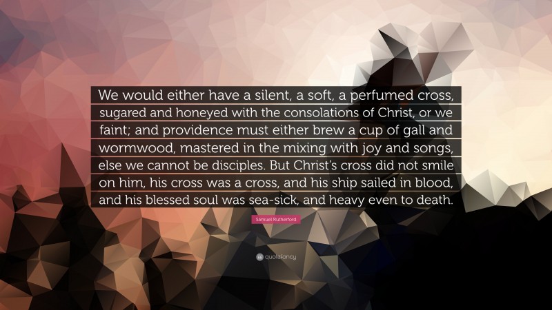 Samuel Rutherford Quote: “We would either have a silent, a soft, a perfumed cross, sugared and honeyed with the consolations of Christ, or we faint; and providence must either brew a cup of gall and wormwood, mastered in the mixing with joy and songs, else we cannot be disciples. But Christ’s cross did not smile on him, his cross was a cross, and his ship sailed in blood, and his blessed soul was sea-sick, and heavy even to death.”