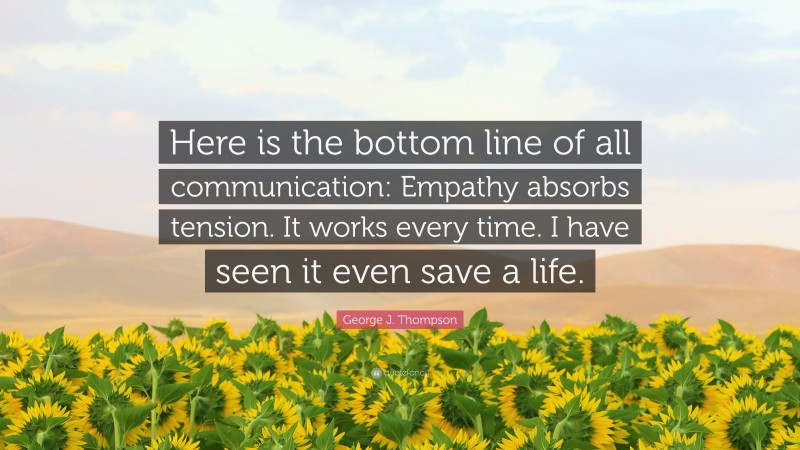 George J. Thompson Quote: “Here is the bottom line of all communication: Empathy absorbs tension. It works every time. I have seen it even save a life.”