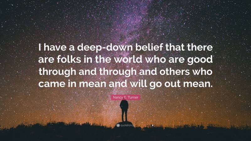 Nancy E. Turner Quote: “I have a deep-down belief that there are folks in the world who are good through and through and others who came in mean and will go out mean.”