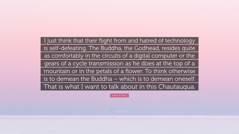 Robert M. Pirsig Quote: “I just think that their flight from and hatred of technology is self-defeating. The Buddha, the Godhead, resides quite as comfortably in the circuits of a digital computer or the gears of a cycle transmission as he does at the top of a mountain or in the petals of a flower. To think otherwise is to demean the Buddha – which is to demean oneself. That is what I want to talk about in this Chautauqua.”