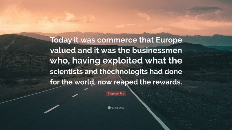 Stephen Fry Quote: “Today it was commerce that Europe valued and it was the businessmen who, having exploited what the scientists and thechnologits had done for the world, now reaped the rewards.”