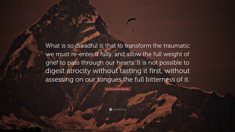 Aurora Levins Morales Quote: “What is so dreadful is that to transform the traumatic we must re-enter it fully, and allow the full weight of grief to pass through our hearts. It is not possible to digest atrocity without tasting it first, without assessing on our tongues the full bitterness of it.”