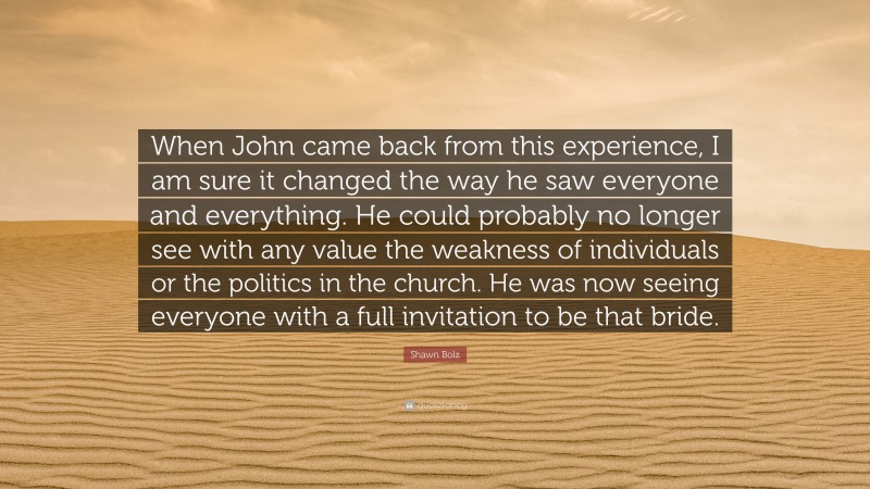 Shawn Bolz Quote: “When John came back from this experience, I am sure it changed the way he saw everyone and everything. He could probably no longer see with any value the weakness of individuals or the politics in the church. He was now seeing everyone with a full invitation to be that bride.”