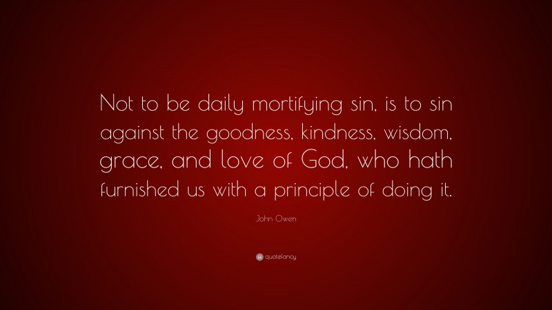 John Owen Quote: “Not to be daily mortifying sin, is to sin against the goodness, kindness, wisdom, grace, and love of God, who hath furnished us with a principle of doing it.”