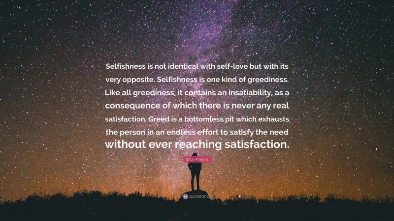 Erich Fromm Quote: “Selfishness is not identical with self-love but with its very opposite. Selfishness is one kind of greediness. Like all greediness, it contains an insatiability, as a consequence of which there is never any real satisfaction. Greed is a bottomless pit which exhausts the person in an endless effort to satisfy the need without ever reaching satisfaction.”