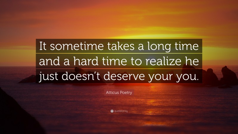 Atticus Poetry Quote: “It sometime takes a long time and a hard time to realize he just doesn’t deserve your you.”