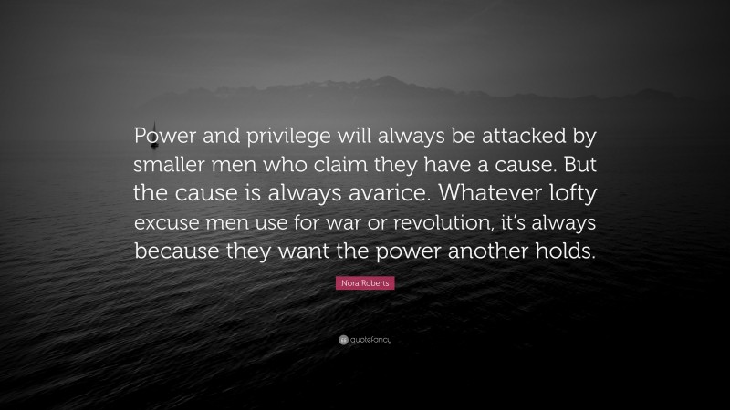 Nora Roberts Quote: “Power and privilege will always be attacked by smaller men who claim they have a cause. But the cause is always avarice. Whatever lofty excuse men use for war or revolution, it’s always because they want the power another holds.”