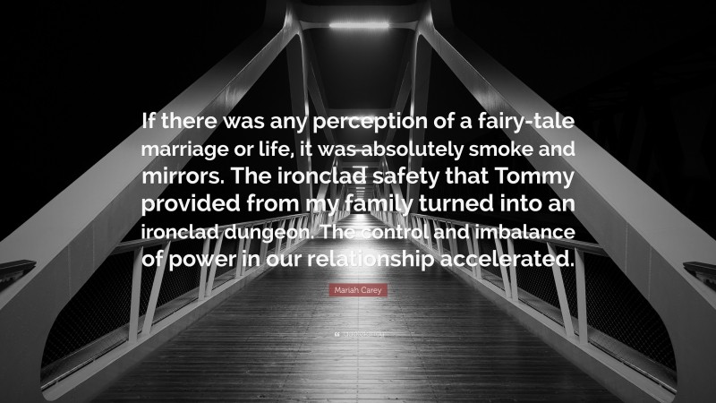 Mariah Carey Quote: “If there was any perception of a fairy-tale marriage or life, it was absolutely smoke and mirrors. The ironclad safety that Tommy provided from my family turned into an ironclad dungeon. The control and imbalance of power in our relationship accelerated.”