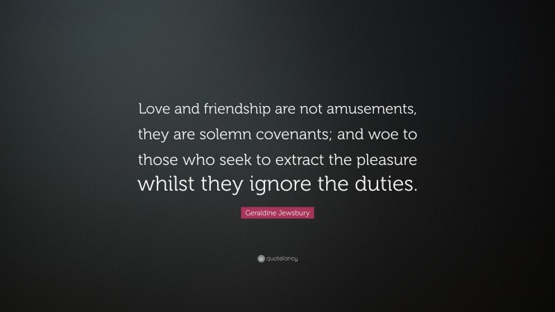 Geraldine Jewsbury Quote: “Love and friendship are not amusements, they are solemn covenants; and woe to those who seek to extract the pleasure whilst they ignore the duties.”