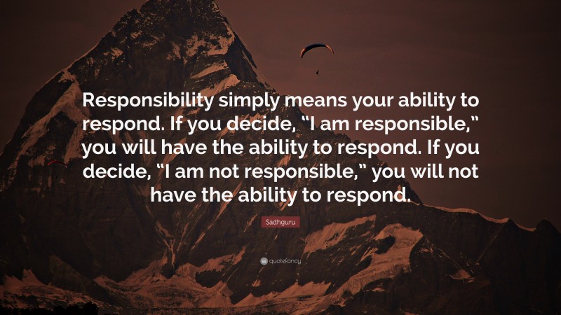 Sadhguru Quote: “Responsibility simply means your ability to respond. If you decide, “I am responsible,” you will have the ability to respond. If you decide, “I am not responsible,” you will not have the ability to respond.”