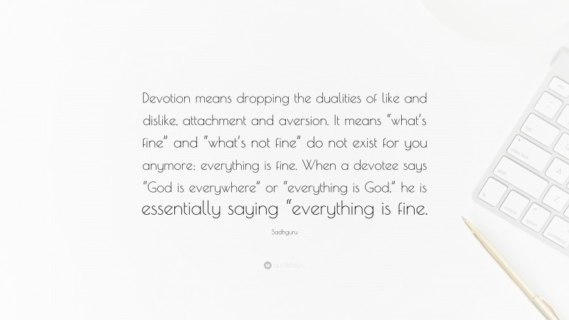 Sadhguru Quote: “Devotion means dropping the dualities of like and dislike, attachment and aversion. It means “what’s fine” and “what’s not fine” do not exist for you anymore; everything is fine. When a devotee says “God is everywhere” or “everything is God,” he is essentially saying “everything is fine.”