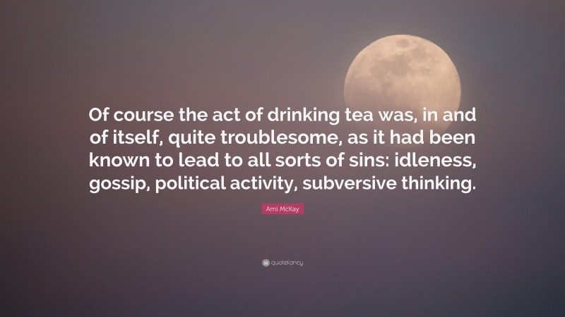 Ami McKay Quote: “Of course the act of drinking tea was, in and of itself, quite troublesome, as it had been known to lead to all sorts of sins: idleness, gossip, political activity, subversive thinking.”