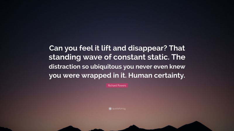 Richard Powers Quote: “Can you feel it lift and disappear? That standing wave of constant static. The distraction so ubiquitous you never even knew you were wrapped in it. Human certainty.”