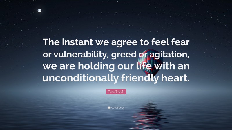 Tara Brach Quote: “The instant we agree to feel fear or vulnerability, greed or agitation, we are holding our life with an unconditionally friendly heart.”