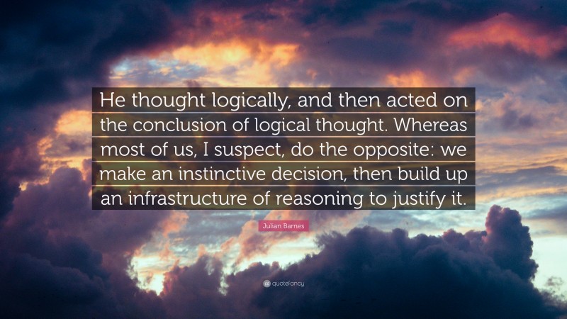 Julian Barnes Quote: “He thought logically, and then acted on the conclusion of logical thought. Whereas most of us, I suspect, do the opposite: we make an instinctive decision, then build up an infrastructure of reasoning to justify it.”