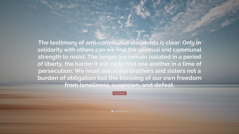 Rod Dreher Quote: “The testimony of anti-communist dissidents is clear: Only in solidarity with others can we find the spiritual and communal strength to resist. The longer we remain isolated in a period of liberty, the harder it will be to find one another in a time of persecution. We must see in our brothers and sisters not a burden of obligation but the blessing of our own freedom from loneliness, suspicion, and defeat.”