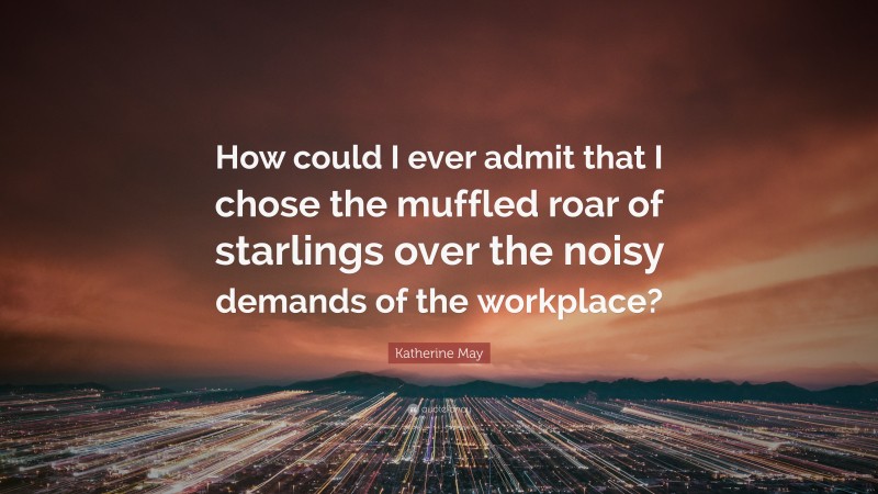 Katherine May Quote: “How could I ever admit that I chose the muffled roar of starlings over the noisy demands of the workplace?”