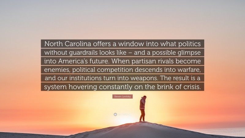 Steven Levitsky Quote: “North Carolina offers a window into what politics without guardrails looks like – and a possible glimpse into America’s future. When partisan rivals become enemies, political competition descends into warfare, and our institutions turn into weapons. The result is a system hovering constantly on the brink of crisis.”