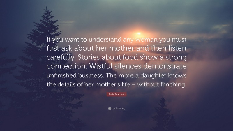 Anita Diamant Quote: “If you want to understand any woman you must first ask about her mother and then listen carefully. Stories about food show a strong connection. Wistful silences demonstrate unfinished business. The more a daughter knows the details of her mother’s life – without flinching.”