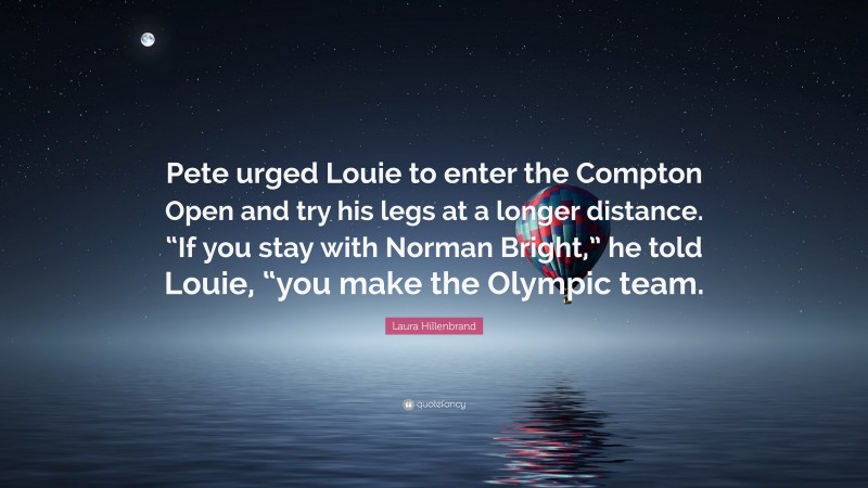 Laura Hillenbrand Quote: “Pete urged Louie to enter the Compton Open and try his legs at a longer distance. “If you stay with Norman Bright,” he told Louie, “you make the Olympic team.”