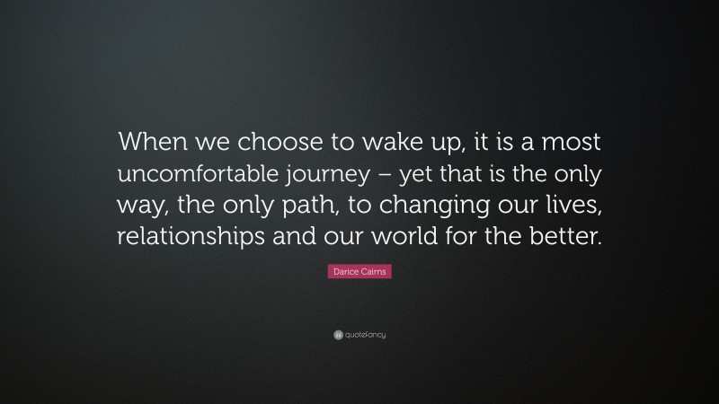 Darice Cairns Quote: “When we choose to wake up, it is a most uncomfortable journey – yet that is the only way, the only path, to changing our lives, relationships and our world for the better.”