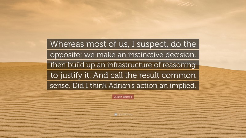 Julian Barnes Quote: “Whereas most of us, I suspect, do the opposite: we make an instinctive decision, then build up an infrastructure of reasoning to justify it. And call the result common sense. Did I think Adrian’s action an implied.”